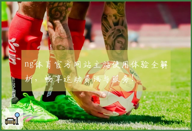 ng体育官方网站主站使用体验全解析，畅享运动资讯与服务！